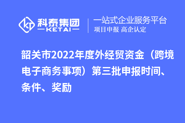 韶關(guān)市2022年度外經(jīng)貿(mào)資金（跨境電子商務(wù)事項(xiàng)）第三批申報(bào)時(shí)間、條件、獎(jiǎng)勵(lì)