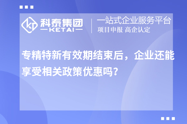 專精特新有效期結(jié)束后，企業(yè)還能享受相關(guān)政策優(yōu)惠嗎？