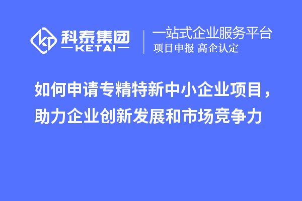 如何申請(qǐng)專精特新中小企業(yè)項(xiàng)目，助力企業(yè)創(chuàng)新發(fā)展和市場(chǎng)競(jìng)爭(zhēng)力