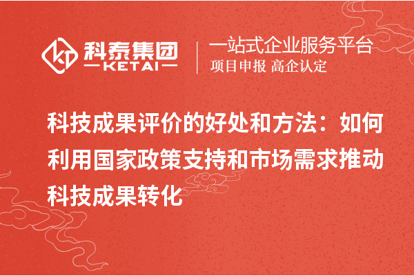 科技成果評價的好處和方法：如何利用國家政策支持和市場需求推動科技成果轉(zhuǎn)化