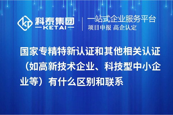 國家專精特新認證和其他相關認證（如高新技術企業(yè)、科技型中小企業(yè)等）有什么區(qū)別和聯(lián)系