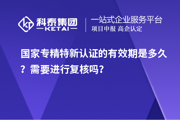 國家專精特新認證的有效期是多久？需要進行復(fù)核嗎？