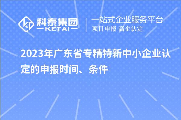 2023年廣東省專精特新中小企業(yè)認(rèn)定的申報(bào)時(shí)間、條件