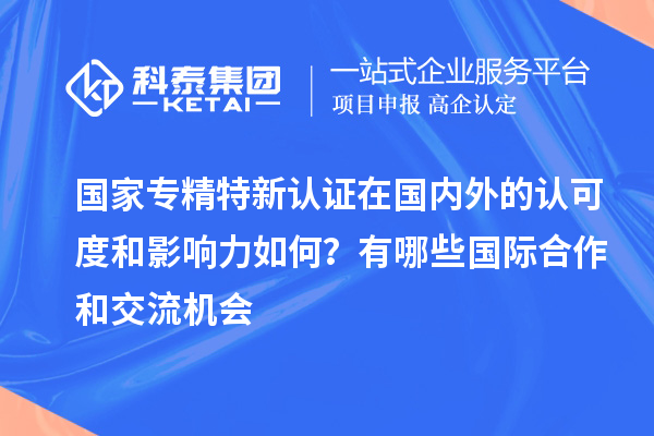 國家專精特新認證在國內(nèi)外的認可度和影響力如何？有哪些國際合作和交流機會