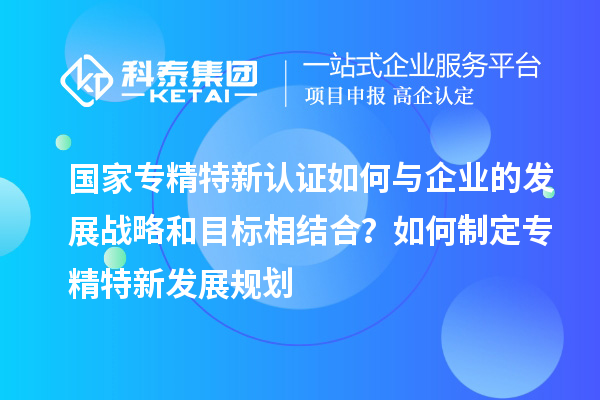 國家專精特新認(rèn)證如何與企業(yè)的發(fā)展戰(zhàn)略和目標(biāo)相結(jié)合？如何制定專精特新發(fā)展規(guī)劃