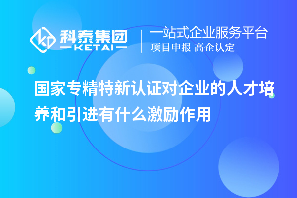 國家專精特新認證對企業(yè)的人才培養(yǎng)和引進有什么激勵作用