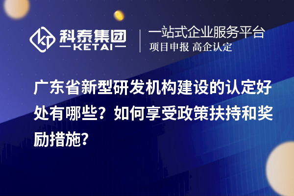 廣東省新型研發(fā)機構(gòu)建設(shè)的認定好處有哪些？如何享受政策扶持和獎勵措施？