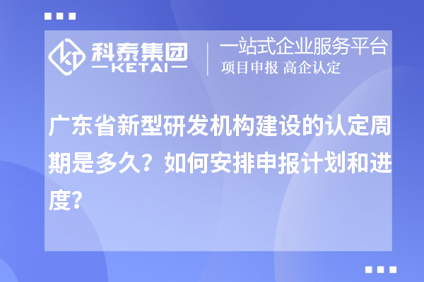 廣東省新型研發(fā)機構(gòu)建設(shè)的認定周期是多久？如何安排申報計劃和進度？