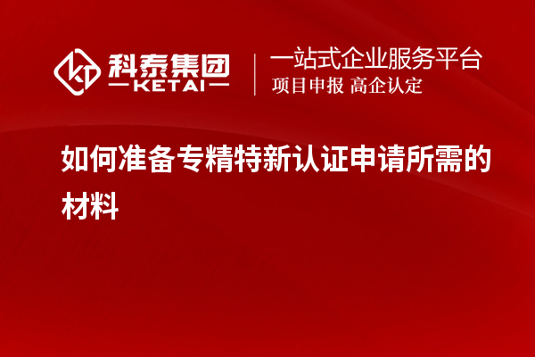 如何準備專精特新認證申請所需的材料