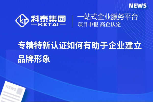 專精特新認證如何有助于企業(yè)建立品牌形象