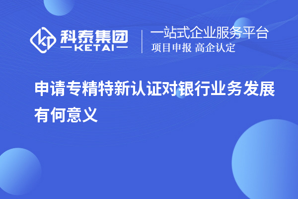 申請專精特新認(rèn)證對銀行業(yè)務(wù)發(fā)展有何意義