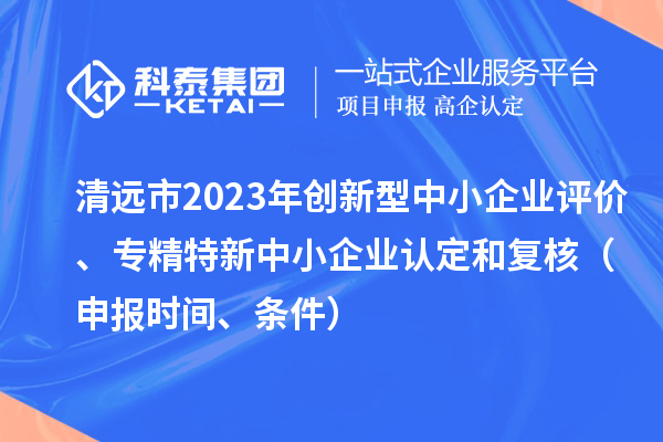 清遠(yuǎn)市2023年創(chuàng)新型中小企業(yè)評(píng)價(jià)、專(zhuān)精特新中小企業(yè)認(rèn)定和復(fù)核（申報(bào)時(shí)間、條件）