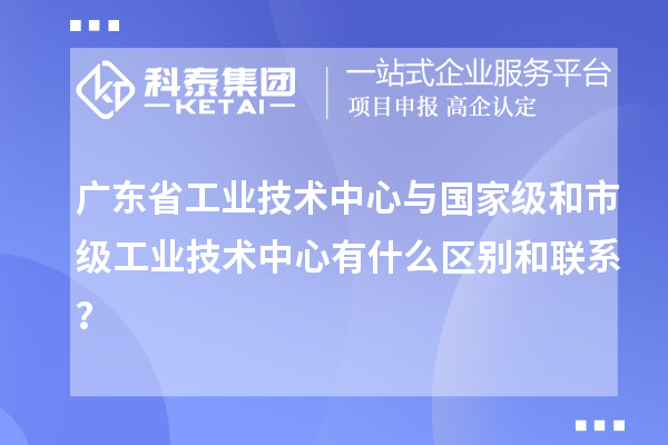 廣東省工業(yè)技術(shù)中心與國(guó)家級(jí)和市級(jí)工業(yè)技術(shù)中心有什么區(qū)別和聯(lián)系？