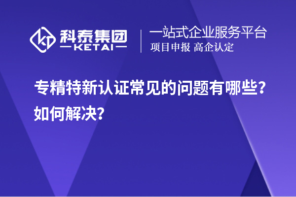 專精特新認(rèn)證常見的問(wèn)題有哪些？如何解決？