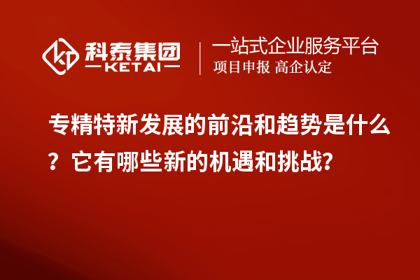 專精特新發(fā)展的前沿和趨勢是什么？它有哪些新的機(jī)遇和挑戰(zhàn)？