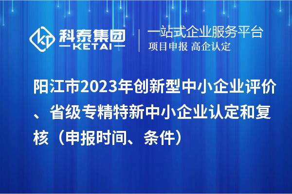 陽(yáng)江市2023年創(chuàng)新型中小企業(yè)評(píng)價(jià)、省級(jí)專(zhuān)精特新中小企業(yè)認(rèn)定和復(fù)核（申報(bào)時(shí)間、條件）