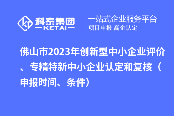 佛山市2023年創(chuàng)新型中小企業(yè)評(píng)價(jià)、專(zhuān)精特新中小企業(yè)認(rèn)定和復(fù)核（申報(bào)時(shí)間、條件）