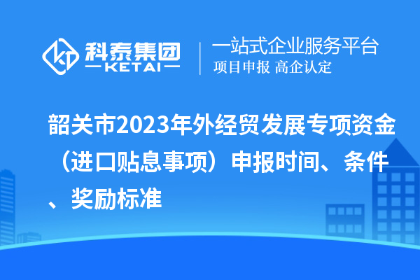 韶關(guān)市2023年外經(jīng)貿(mào)發(fā)展專項(xiàng)資金（進(jìn)口貼息事項(xiàng)）申報(bào)時(shí)間、條件、獎(jiǎng)勵(lì)標(biāo)準(zhǔn)