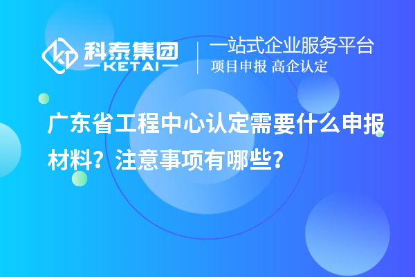 廣東省工程中心認定需要什么申報材料？注意事項有哪些？