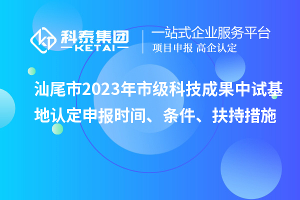 汕尾市2023年市級科技成果中試基地認(rèn)定申報時間、條件、扶持措施