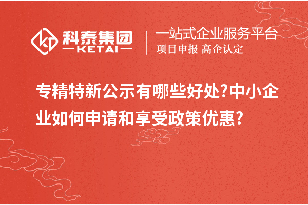 專精特新公示有哪些好處?中小企業(yè)如何申請和享受政策優(yōu)惠?