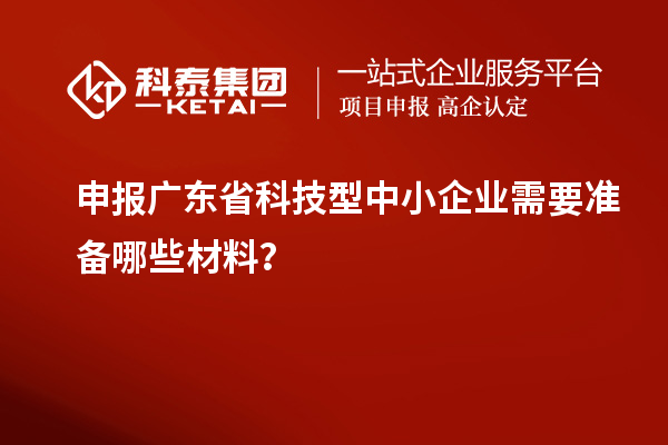 申報(bào)廣東省科技型中小企業(yè)需要準(zhǔn)備哪些材料？