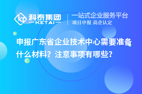 申報廣東省企業(yè)技術中心需要準備什么材料？注意事項有哪些？