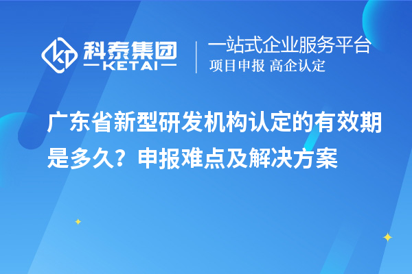 廣東省新型研發(fā)機(jī)構(gòu)認(rèn)定的有效期是多久？申報(bào)難點(diǎn)及解決方案