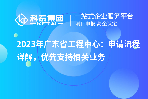 2023年廣東省工程中心：申請(qǐng)流程詳解，優(yōu)先支持相關(guān)業(yè)務(wù)