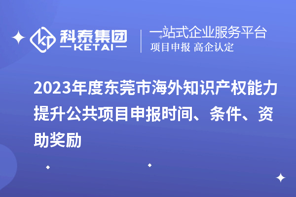 2023年度東莞市海外知識產(chǎn)權(quán)能力提升公共項(xiàng)目申報(bào)時(shí)間、條件、資助獎(jiǎng)勵(lì)