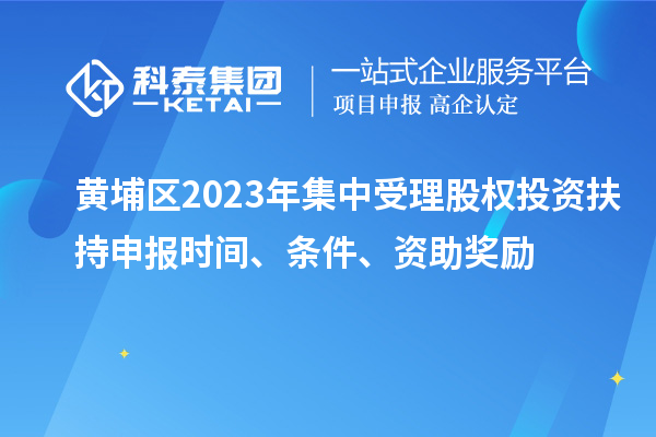 黃埔區(qū)2023年集中受理股權(quán)投資扶持申報(bào)時(shí)間、條件、資助獎(jiǎng)勵(lì)