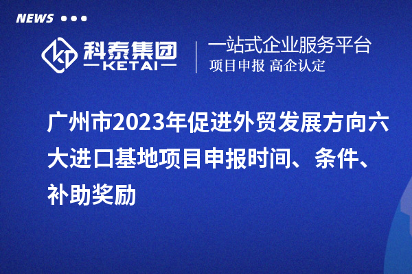 廣州市2023年促進外貿(mào)發(fā)展方向六大進口基地項目申報時間、條件、補助獎勵