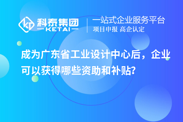 成為廣東省工業(yè)設(shè)計中心后，企業(yè)可以獲得哪些資助和補(bǔ)貼？