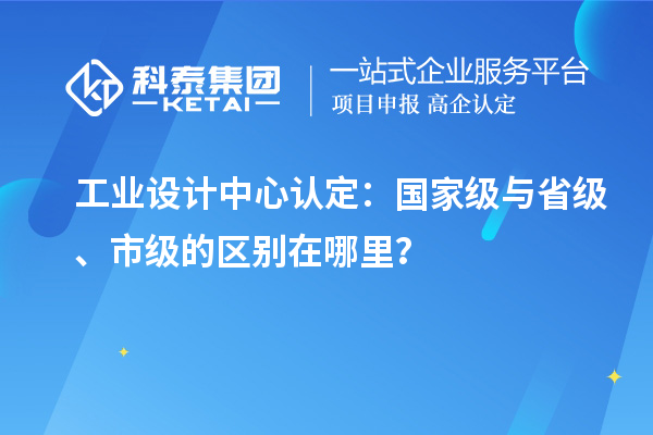 工業(yè)設(shè)計中心認(rèn)定：國家級與省級、市級的區(qū)別在哪里？