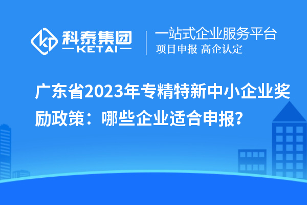 廣東省2023年專精特新中小企業(yè)獎勵政策：哪些企業(yè)適合申報？