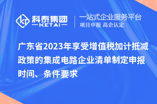 廣東省2023年享受增值稅加計(jì)抵減政策的集成電路企業(yè)清單制定申報(bào)時(shí)間、條件要求