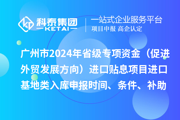 廣州市2024年省級專項資金（促進外貿(mào)發(fā)展方向）進口貼息項目進口基地類入庫申報時間、條件、補助獎勵