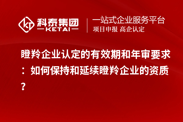 瞪羚企業(yè)認(rèn)定的有效期和年審要求：如何保持和延續(xù)瞪羚企業(yè)的資質(zhì)？