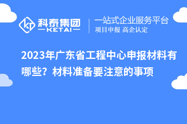 2023年廣東省工程中心申報(bào)材料有哪些？材料準(zhǔn)備要注意的事項(xiàng)