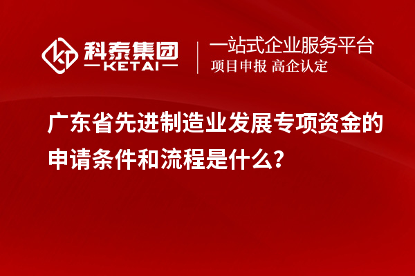 廣東省先進制造業(yè)發(fā)展專項資金的申請條件和流程是什么？