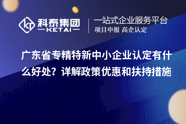 廣東省專精特新中小企業(yè)認定有什么好處？詳解政策優(yōu)惠和扶持措施