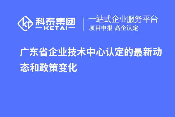 廣東省企業(yè)技術中心認定的最新動態(tài)和政策變化