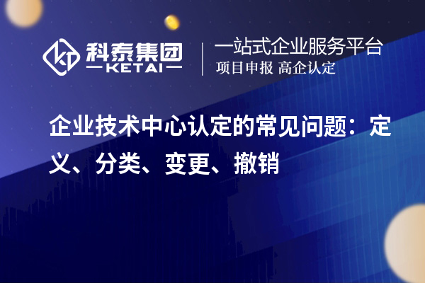 企業(yè)技術(shù)中心認(rèn)定的常見問題：定義、分類、變更、撤銷