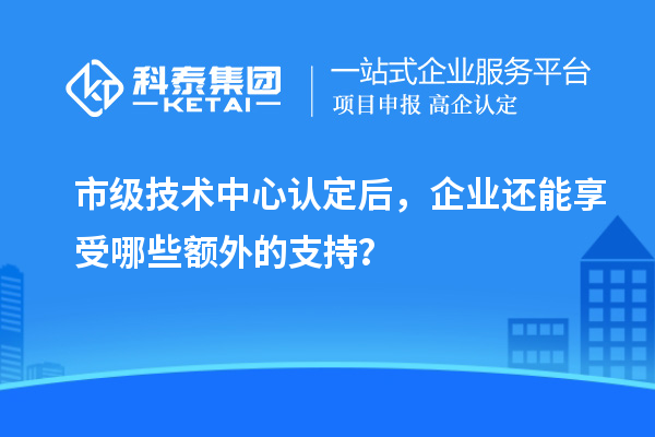 市級技術中心認定后，企業(yè)還能享受哪些額外的支持？