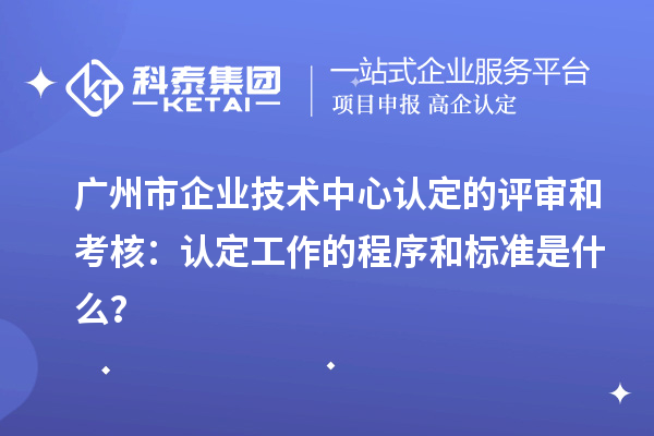 廣州市企業(yè)技術(shù)中心認(rèn)定的評審和考核：認(rèn)定工作的程序和標(biāo)準(zhǔn)是什么？