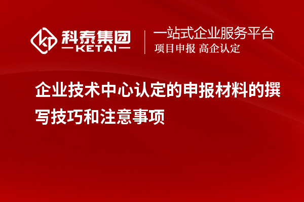 企業(yè)技術(shù)中心認(rèn)定的申報(bào)材料的撰寫技巧和注意事項(xiàng)