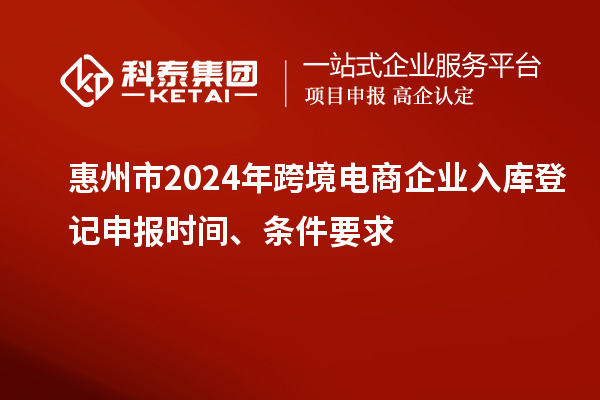 惠州市2024年跨境電商企業(yè)入庫登記申報時間、條件要求