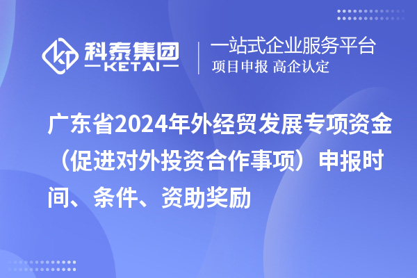 廣東省2024年外經(jīng)貿(mào)發(fā)展專項資金（促進對外投資合作事項）申報時間、條件、資助獎勵