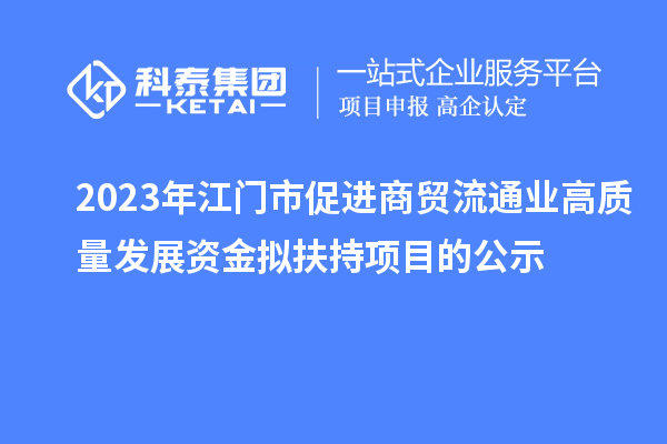 2023年江門市促進(jìn)商貿(mào)流通業(yè)高質(zhì)量發(fā)展資金擬扶持項(xiàng)目的公示