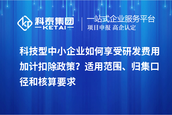 科技型中小企業(yè)如何享受研發(fā)費用加計扣除政策？適用范圍、歸集口徑和核算要求